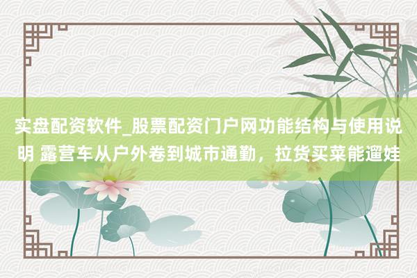 实盘配资软件_股票配资门户网功能结构与使用说明 露营车从户外卷到城市通勤，拉货买菜能遛娃